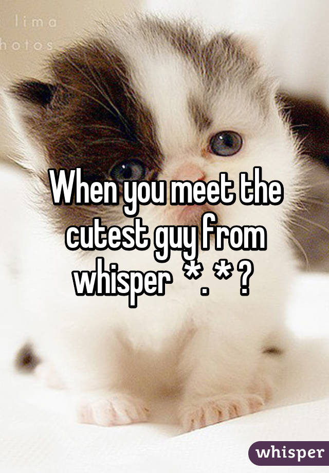 When you meet the cutest guy from whisper  *. * ♡ 