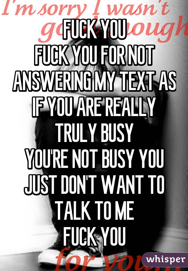 FUCK YOU
FUCK YOU FOR NOT ANSWERING MY TEXT AS IF YOU ARE REALLY TRULY BUSY
YOU'RE NOT BUSY YOU JUST DON'T WANT TO TALK TO ME
FUCK YOU