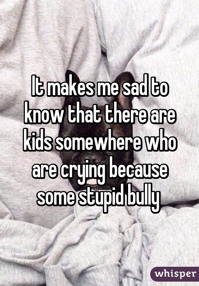It makes me sad to know that there are kids somewhere who are crying because some stupid bully 