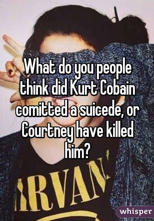 What do you people think did Kurt Cobain comitted a suicede, or Courtney have killed him?