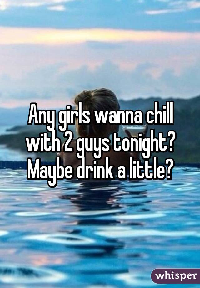 Any girls wanna chill with 2 guys tonight? Maybe drink a little?