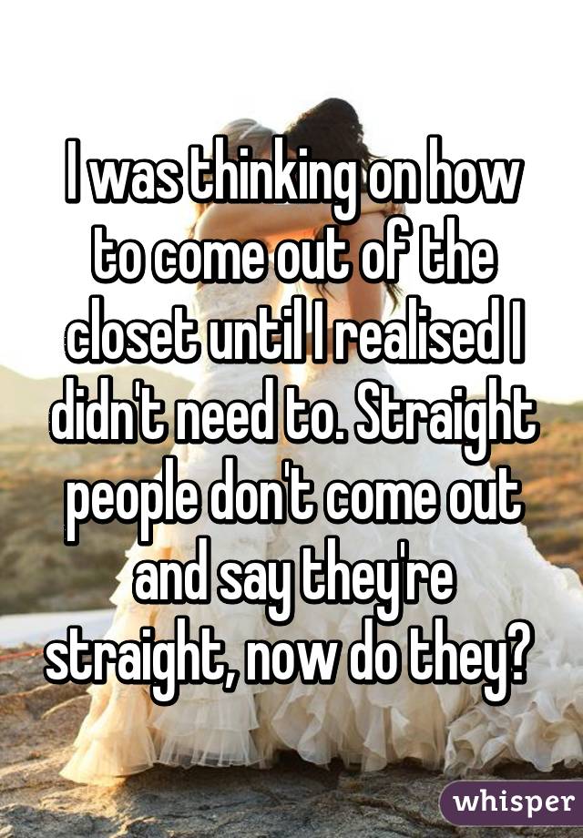 I was thinking on how to come out of the closet until I realised I didn't need to. Straight people don't come out and say they're straight, now do they? 