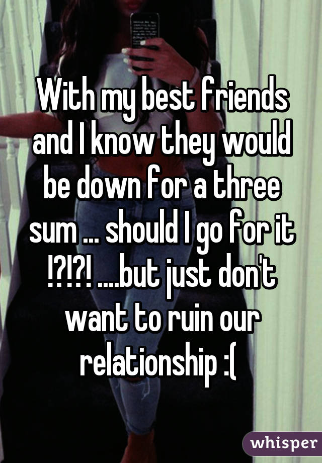With my best friends and I know they would be down for a three sum ... should I go for it !?!?! ....but just don't want to ruin our relationship :( 