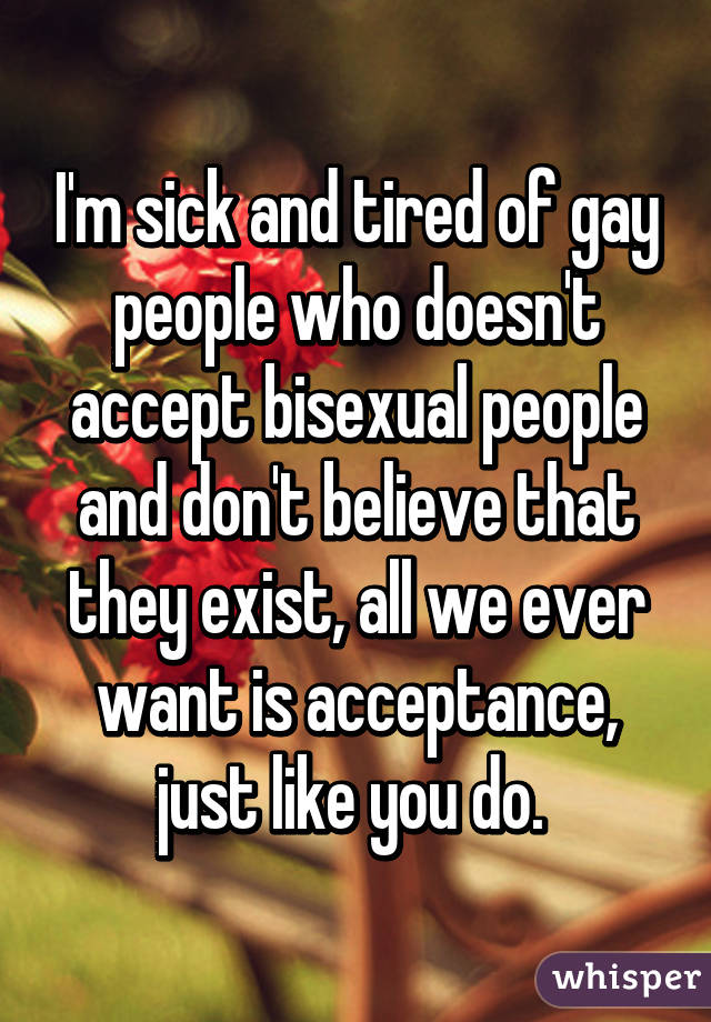I'm sick and tired of gay people who doesn't accept bisexual people and don't believe that they exist, all we ever want is acceptance, just like you do. 