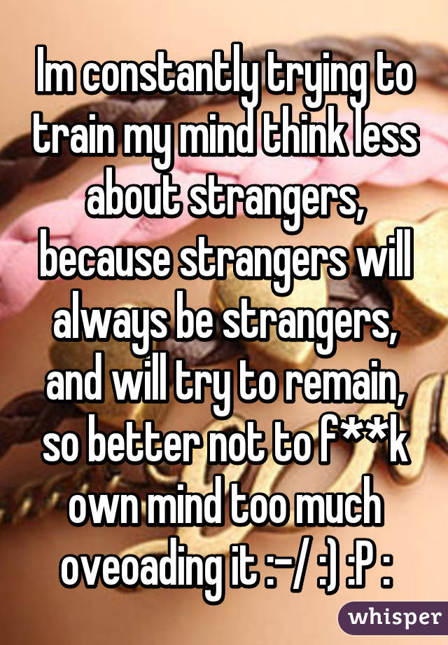 Im constantly trying to train my mind think less about strangers, because strangers will always be strangers, and will try to remain, so better not to f**k own mind too much oveoading it :-/ :) :P :