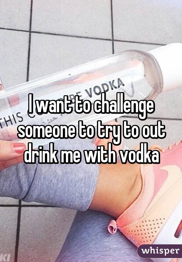 I want to challenge someone to try to out drink me with vodka