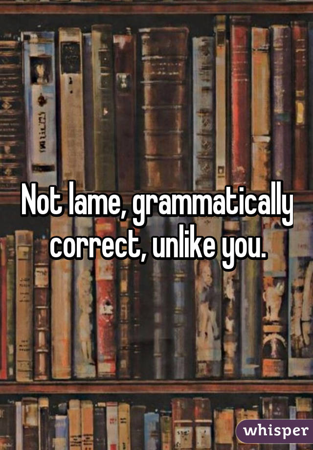 Not lame, grammatically correct, unlike you.