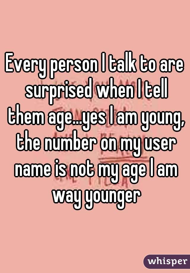 Every person I talk to are surprised when I tell them age...yes I am young, the number on my user name is not my age I am way younger
