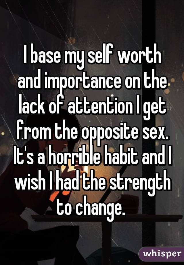 I base my self worth and importance on the lack of attention I get from the opposite sex. It's a horrible habit and I wish I had the strength to change. 