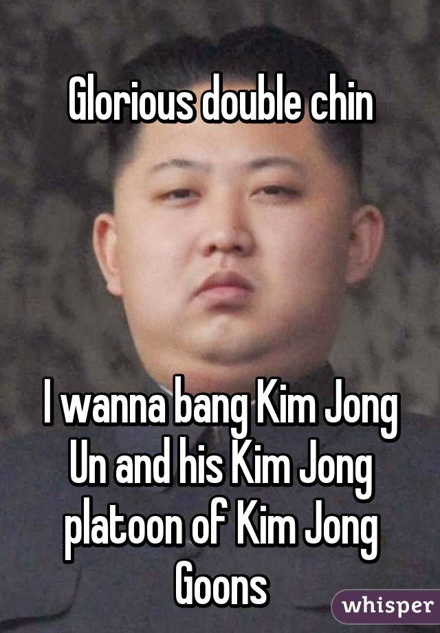 
Glorious double chin




I wanna bang Kim Jong Un and his Kim Jong platoon of Kim Jong Goons