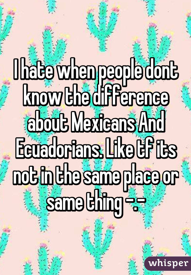 I hate when people dont know the difference about Mexicans And Ecuadorians. Like tf its not in the same place or same thing -.-