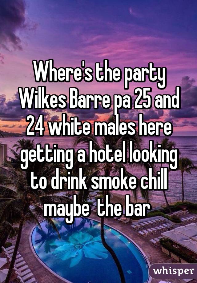 Where's the party Wilkes Barre pa 25 and 24 white males here getting a hotel looking to drink smoke chill maybe  the bar 