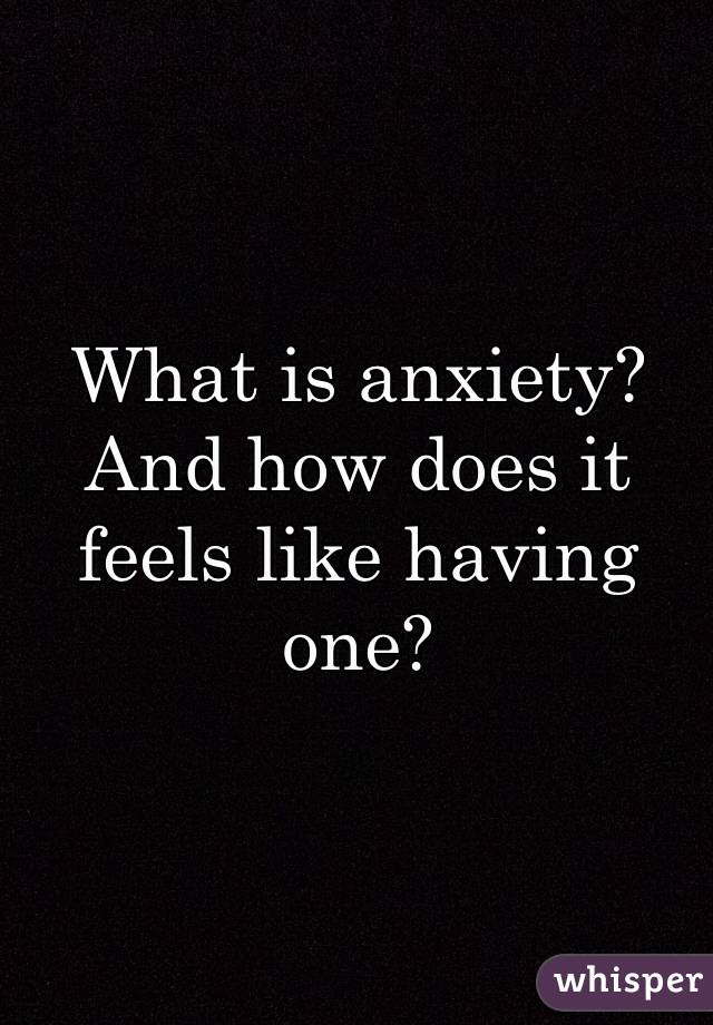 What is anxiety? 
And how does it feels like having one?