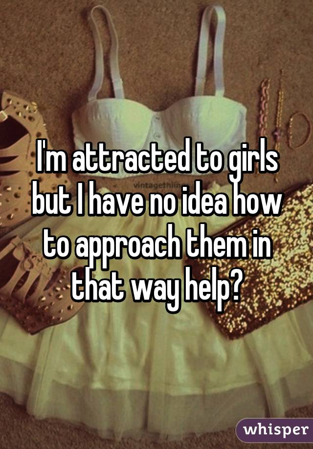 I'm attracted to girls but I have no idea how to approach them in that way help?