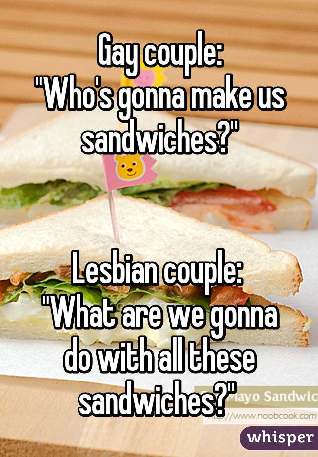 Gay couple:
"Who's gonna make us sandwiches?"


Lesbian couple: 
"What are we gonna do with all these sandwiches?" 