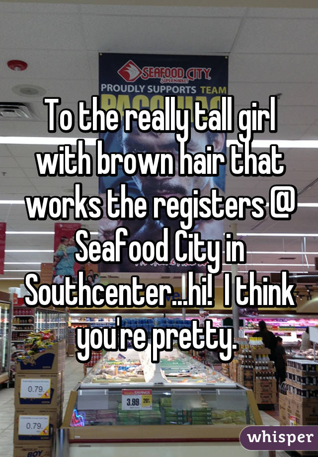 To the really tall girl with brown hair that works the registers @ Seafood City in Southcenter...hi!  I think you're pretty. 