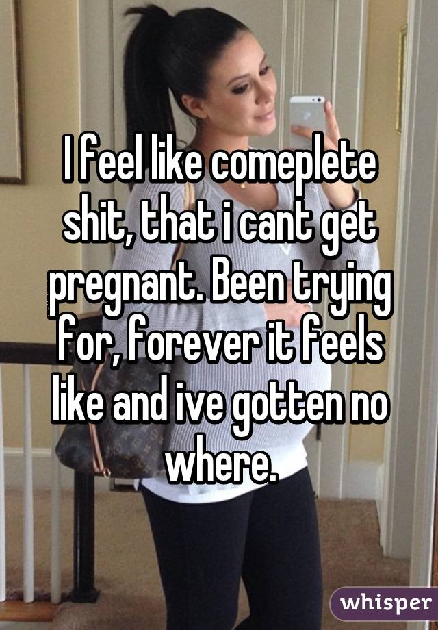 I feel like comeplete shit, that i cant get pregnant. Been trying for, forever it feels like and ive gotten no where.