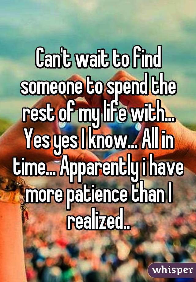 Can't wait to find someone to spend the rest of my life with... Yes yes I know... All in time... Apparently i have more patience than I realized..