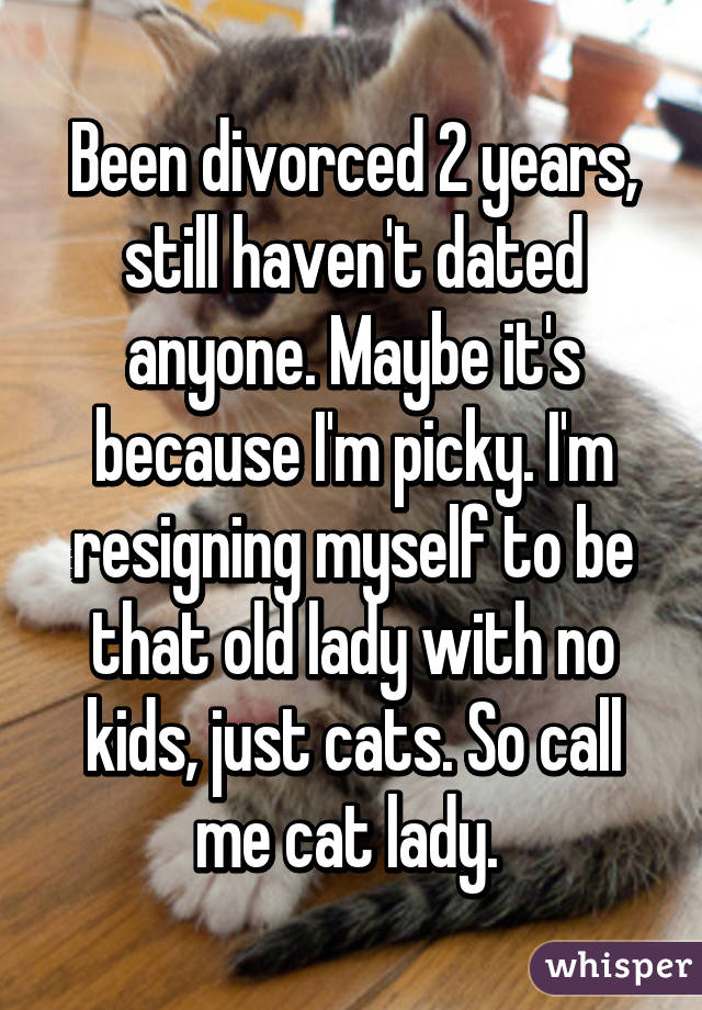 Been divorced 2 years, still haven't dated anyone. Maybe it's because I'm picky. I'm resigning myself to be that old lady with no kids, just cats. So call me cat lady. 