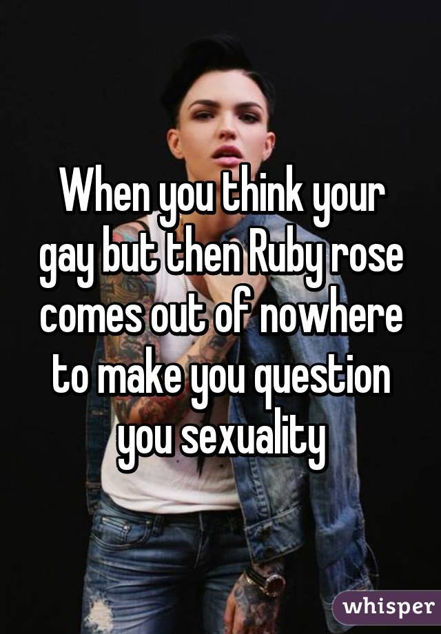 When you think your gay but then Ruby rose comes out of nowhere to make you question you sexuality