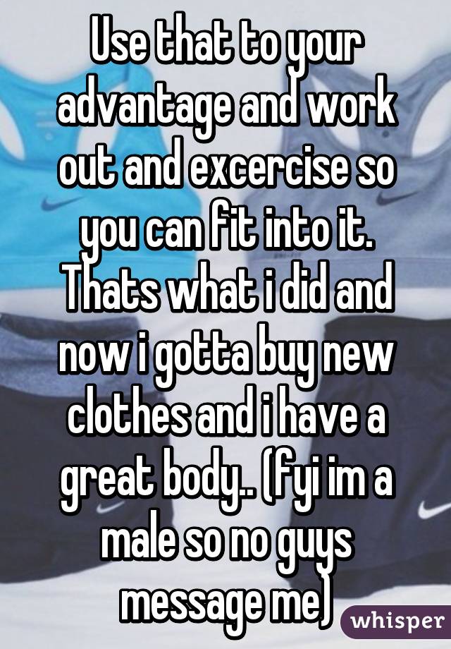 Use that to your advantage and work out and excercise so you can fit into it. Thats what i did and now i gotta buy new clothes and i have a great body.. (fyi im a male so no guys message me)
