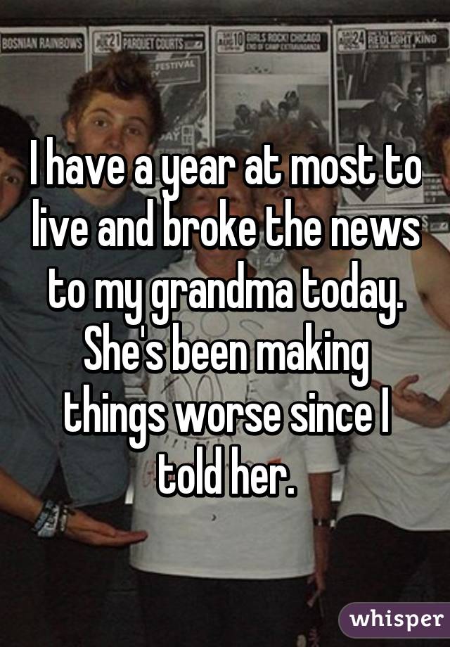 I have a year at most to live and broke the news to my grandma today. She's been making things worse since I told her.