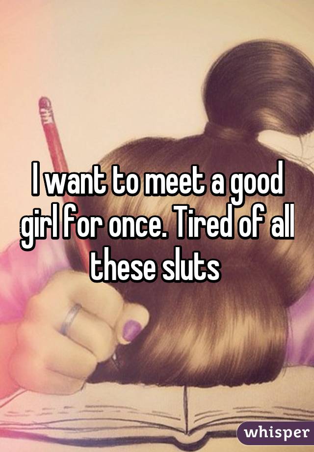 I want to meet a good girl for once. Tired of all these sluts 
