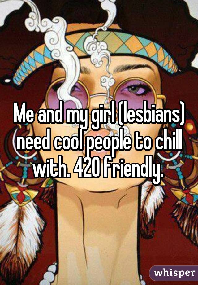 Me and my girl (lesbians) need cool people to chill with. 420 friendly. 