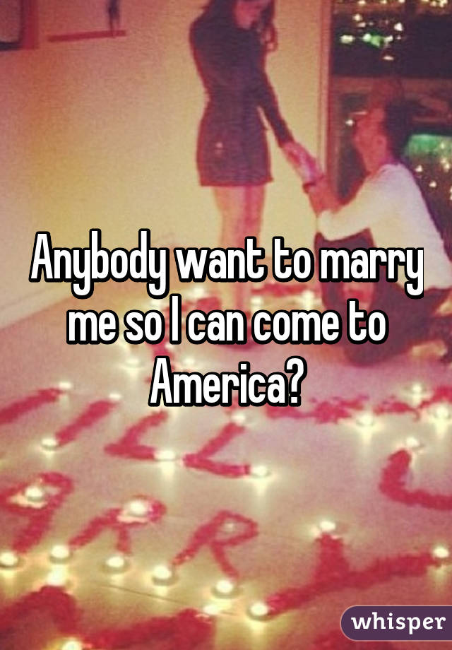 Anybody want to marry me so I can come to America?