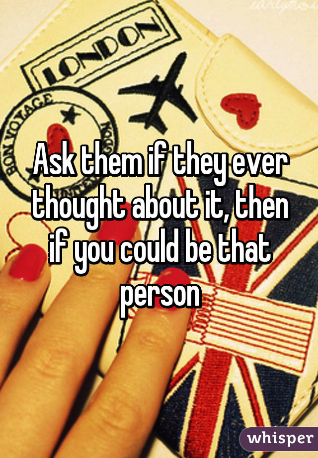 Ask them if they ever thought about it, then if you could be that person
