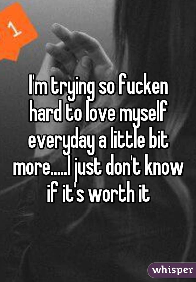 I'm trying so fucken hard to love myself everyday a little bit more.....I just don't know if it's worth it