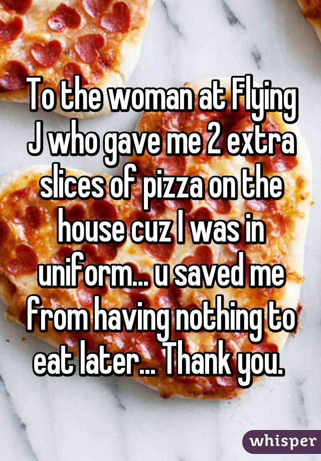 To the woman at Flying J who gave me 2 extra slices of pizza on the house cuz I was in uniform... u saved me from having nothing to eat later... Thank you. 