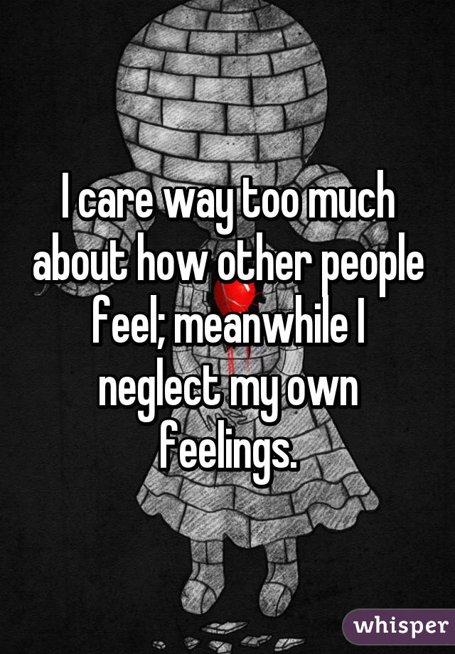 I care way too much about how other people feel; meanwhile I neglect my own feelings.