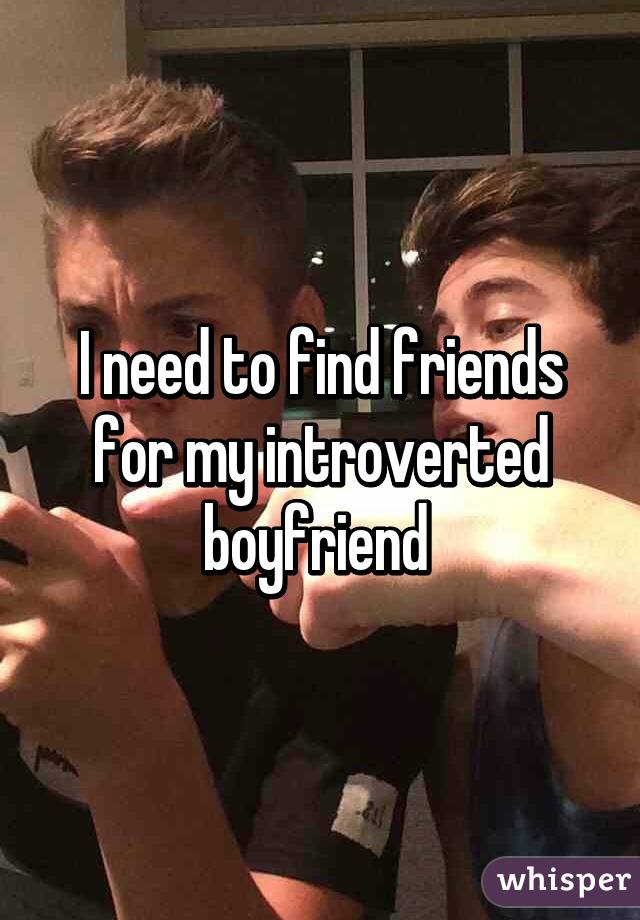 I need to find friends for my introverted boyfriend 