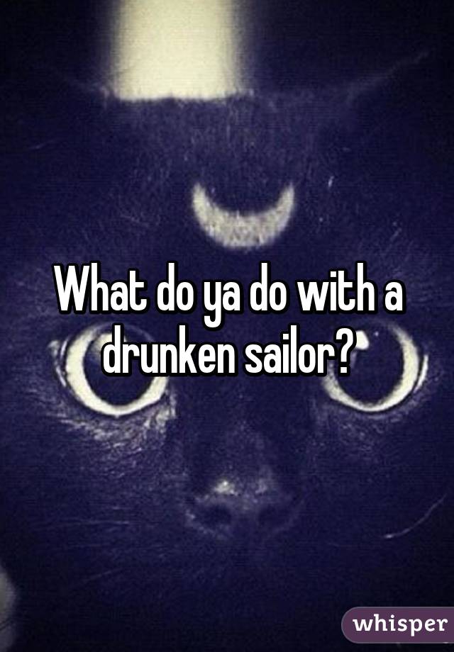 What do ya do with a drunken sailor?