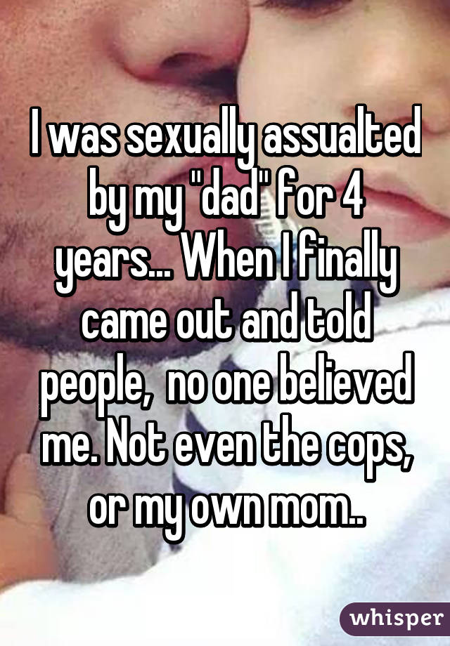 I was sexually assualted by my "dad" for 4 years... When I finally came out and told people,  no one believed me. Not even the cops, or my own mom..