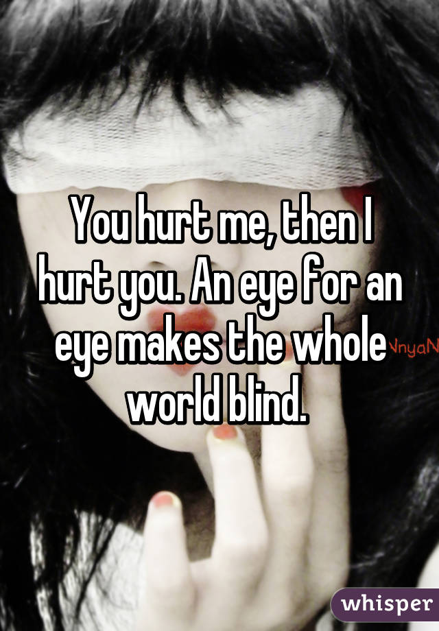 You hurt me, then I hurt you. An eye for an eye makes the whole world blind. 
