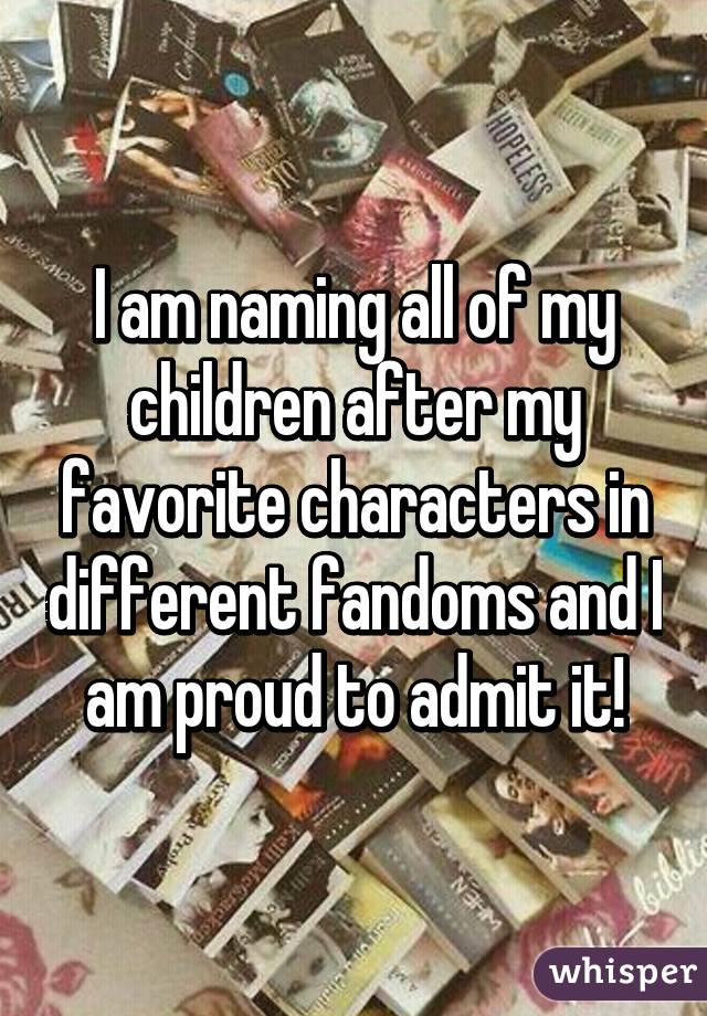 I am naming all of my children after my favorite characters in different fandoms and I am proud to admit it!