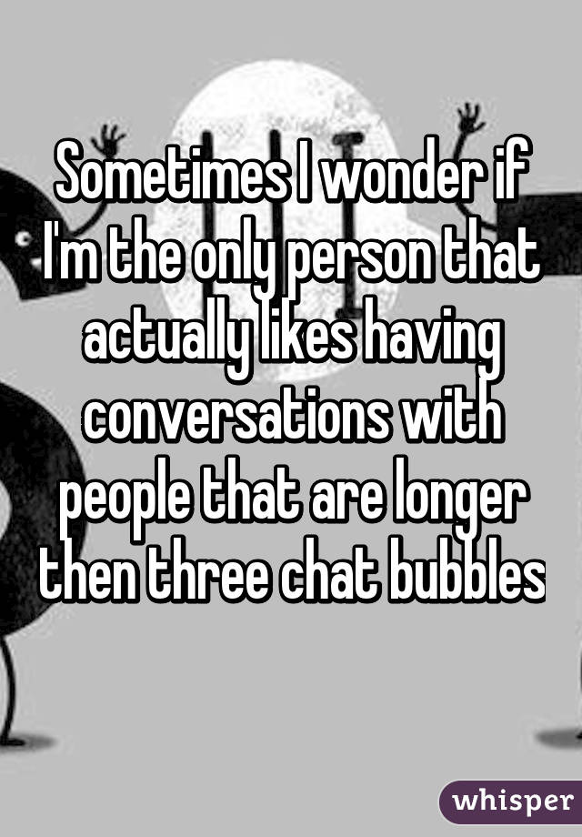 Sometimes I wonder if I'm the only person that actually likes having conversations with people that are longer then three chat bubbles 