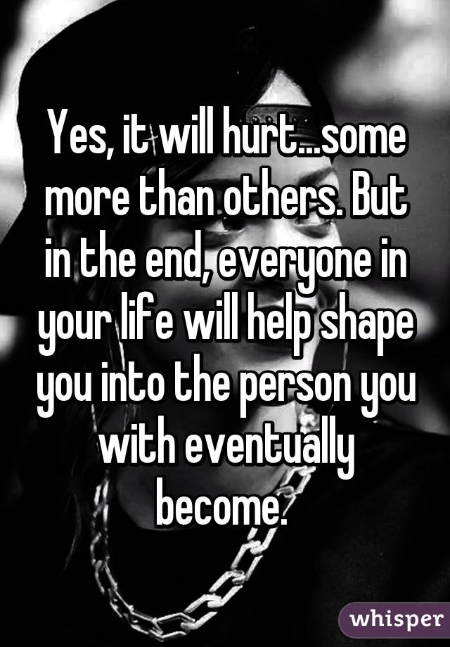 Yes, it will hurt...some more than others. But in the end, everyone in your life will help shape you into the person you with eventually become. 