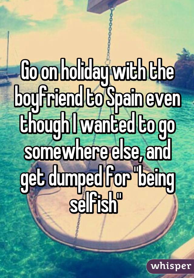 Go on holiday with the boyfriend to Spain even though I wanted to go somewhere else, and get dumped for "being selfish" 