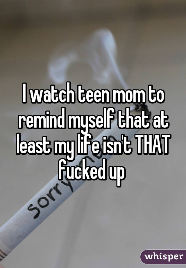 I watch teen mom to remind myself that at least my life isn't THAT fucked up 