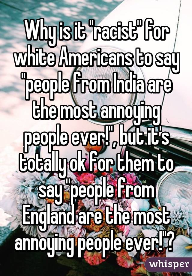 Why is it "racist" for white Americans to say "people from India are the most annoying people ever!", but it's totally ok for them to say "people from England are the most annoying people ever!"? 