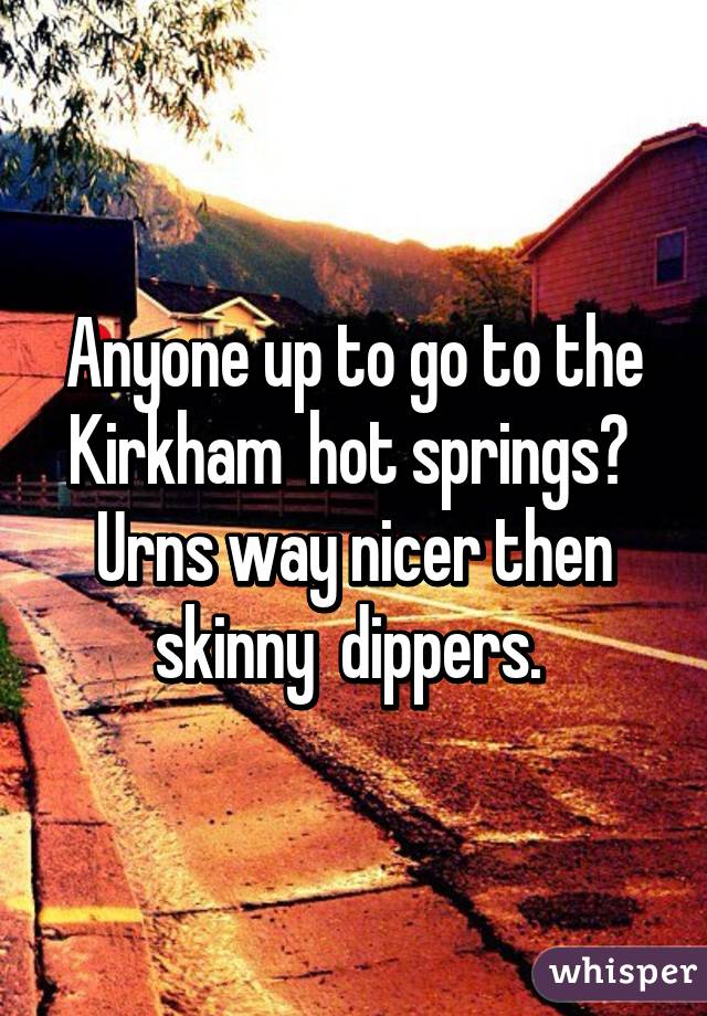 Anyone up to go to the Kirkham  hot springs?  Urns way nicer then skinny  dippers. 