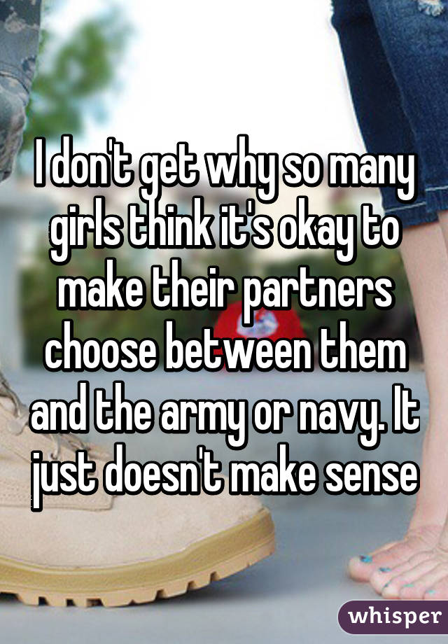I don't get why so many girls think it's okay to make their partners choose between them and the army or navy. It just doesn't make sense