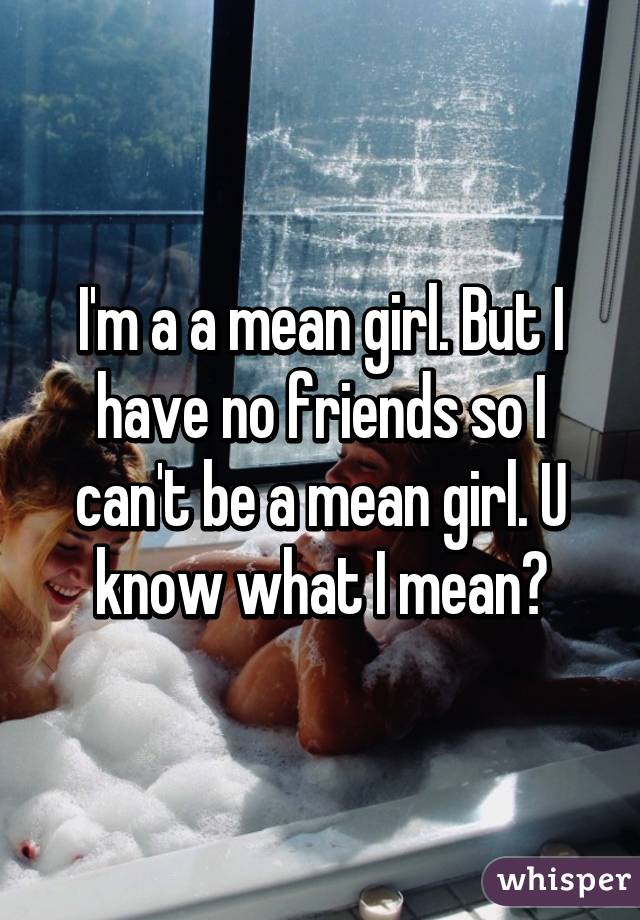 I'm a a mean girl. But I have no friends so I can't be a mean girl. U know what I mean?