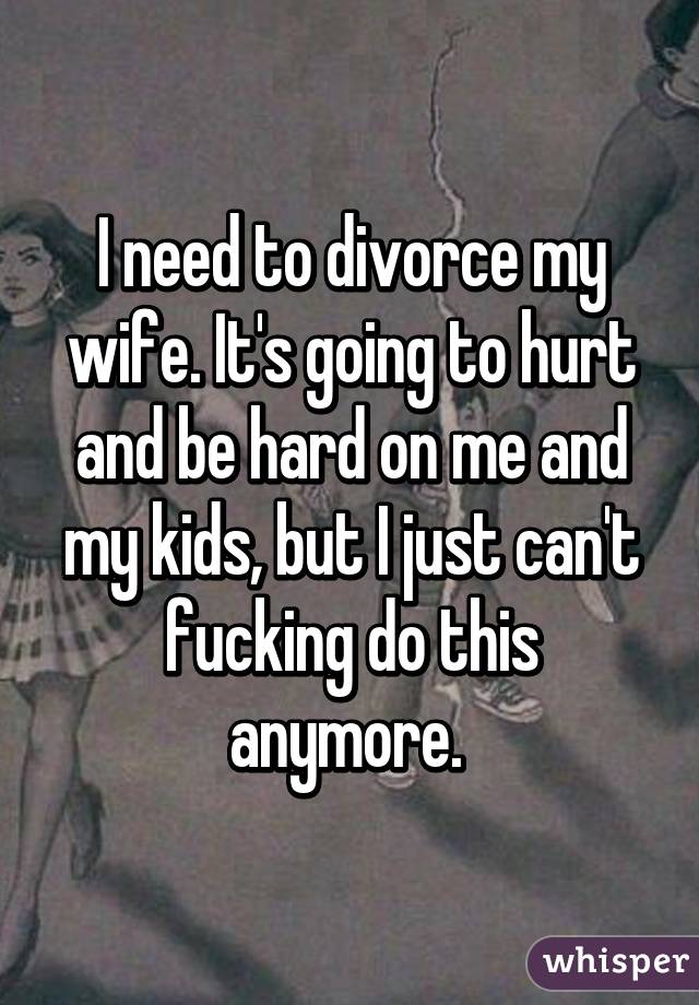 I need to divorce my wife. It's going to hurt and be hard on me and my kids, but I just can't fucking do this anymore. 