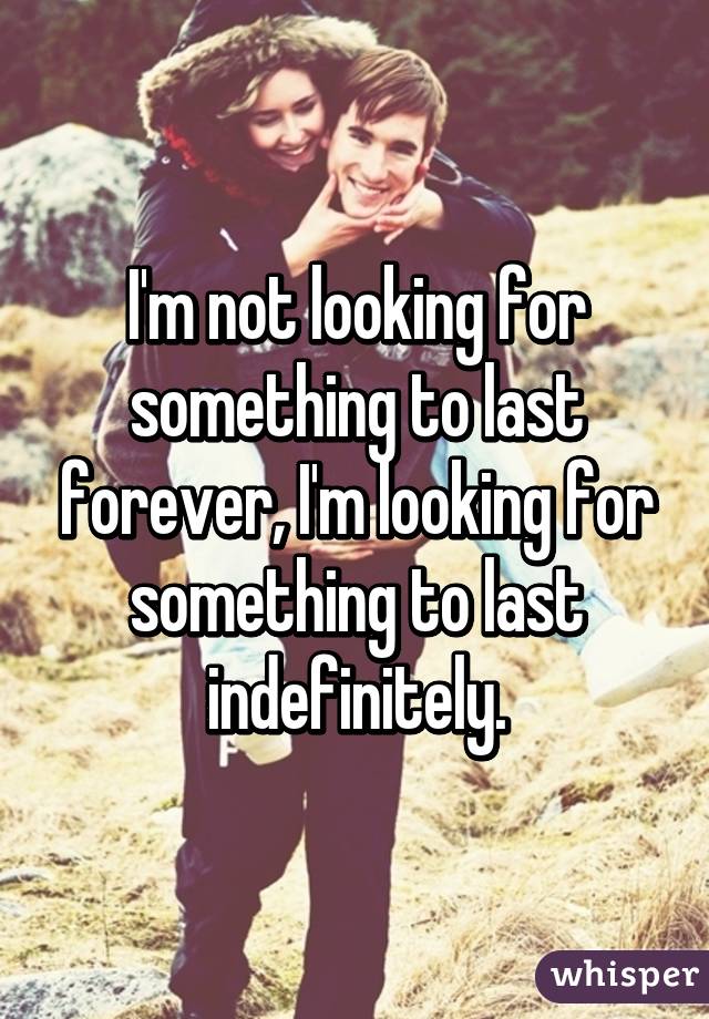 I'm not looking for something to last forever, I'm looking for something to last indefinitely.