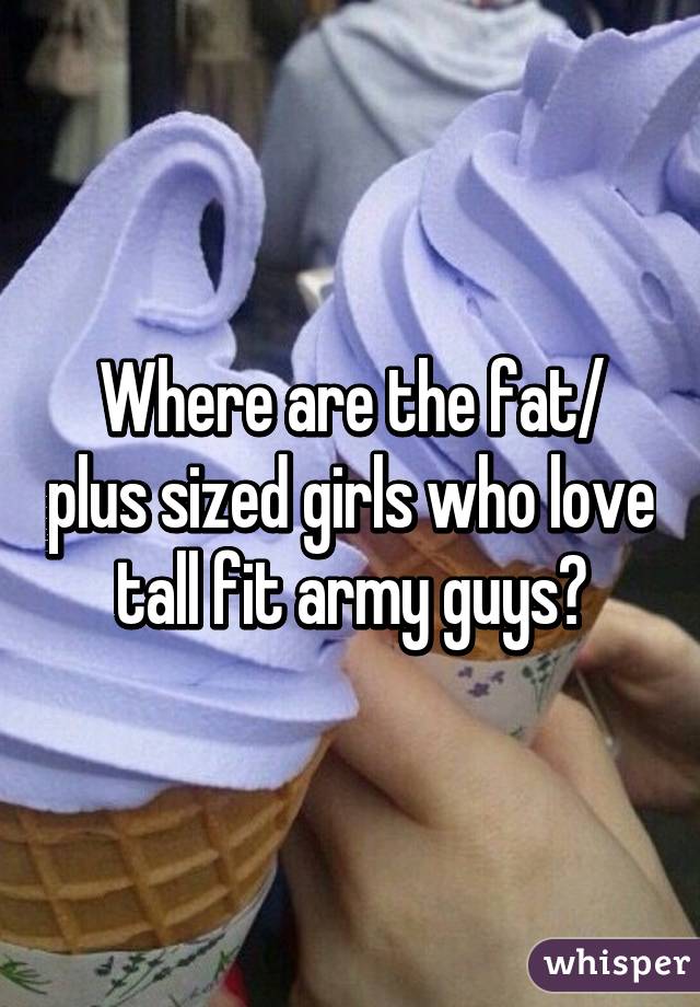 Where are the fat/ plus sized girls who love tall fit army guys?
