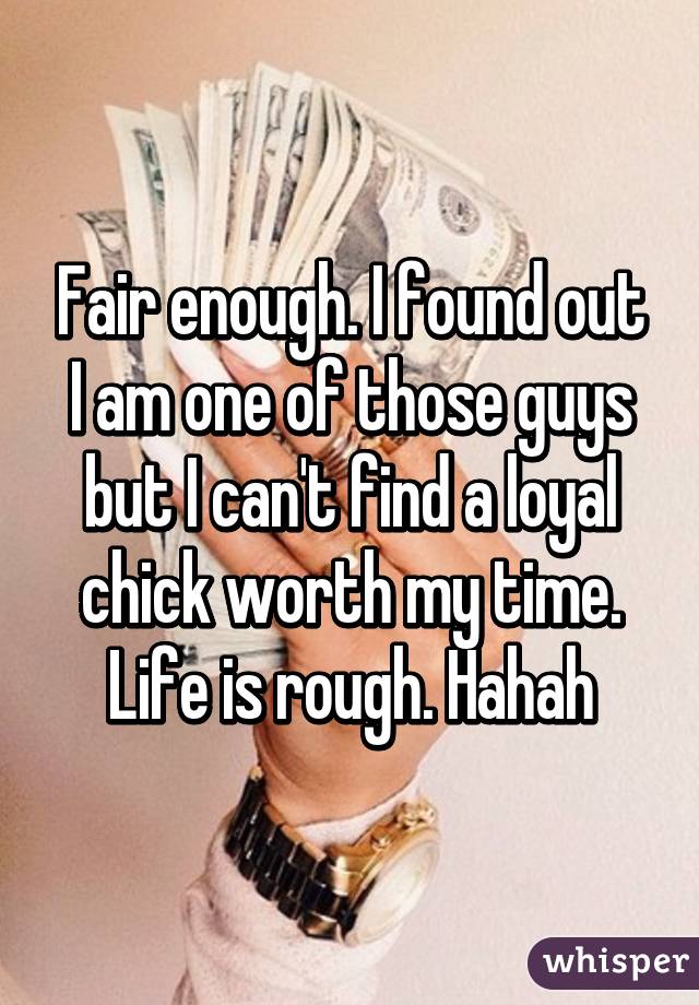 Fair enough. I found out I am one of those guys but I can't find a loyal chick worth my time. Life is rough. Hahah